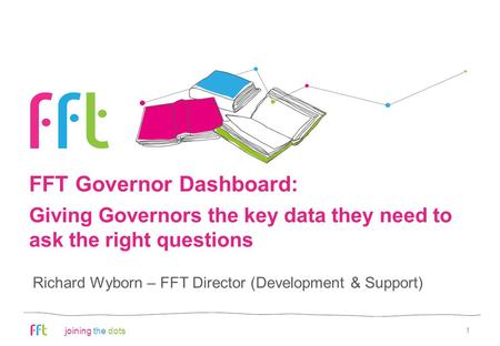 Joining the dots FFT Governor Dashboard: 1 Richard Wyborn – FFT Director (Development & Support) Giving Governors the key data they need to ask the right.