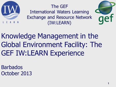 1 The GEF International Waters Learning Exchange and Resource Network (IW:LEARN) Knowledge Management in the Global Environment Facility: The GEF IW:LEARN.