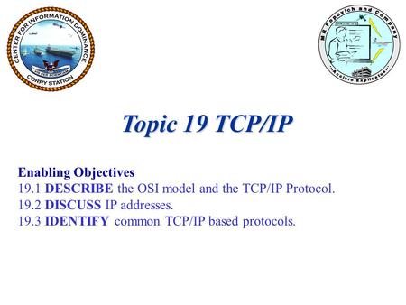Topic 19 TCP/IP Enabling Objectives 19.1 DESCRIBE the OSI model and the TCP/IP Protocol. 19.2 DISCUSS IP addresses. 19.3 IDENTIFY common TCP/IP based protocols.