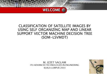 Map Asia 2003 M. İzzet SAĞLAM WELCOMEWELCOME CLASSIFICATION OF SATELLITE IMAGES BY USING SELF ORGANIZING MAP AND LINEAR SUPPORT VECTOR MACHINE DECISION.