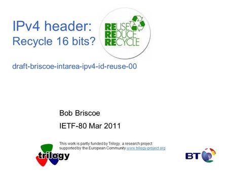 IPv4 header: Recycle 16 bits? draft-briscoe-intarea-ipv4-id-reuse-00 Bob Briscoe IETF-80 Mar 2011 This work is partly funded by Trilogy, a research project.