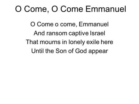 O Come, O Come Emmanuel O Come o come, Emmanuel And ransom captive Israel That mourns in lonely exile here Until the Son of God appear.