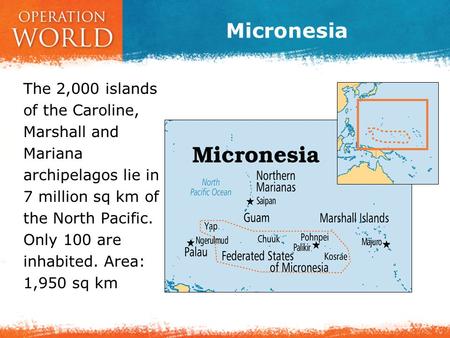 Micronesia The 2,000 islands of the Caroline, Marshall and Mariana archipelagos lie in 7 million sq km of the North Pacific. Only 100 are inhabited. Area:
