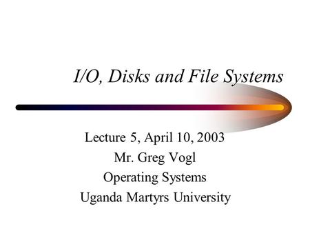 I/O, Disks and File Systems Lecture 5, April 10, 2003 Mr. Greg Vogl Operating Systems Uganda Martyrs University.