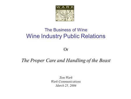 The Business of Wine Wine Industry Public Relations Or The Proper Care and Handling of the Beast Tom Wark Wark Communications March 25, 2006.