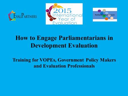 How to Engage Parliamentarians in Development Evaluation Training for VOPEs, Government Policy Makers and Evaluation Professionals Parliamentarians Forum.