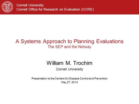 Cornell University Cornell Office for Research on Evaluation (CORE) A Systems Approach to Planning Evaluations The SEP and the Netway William M. Trochim.