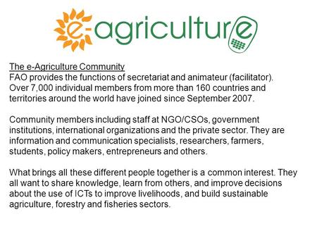 The e-Agriculture Community FAO provides the functions of secretariat and animateur (facilitator). Over 7,000 individual members from more than 160 countries.