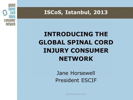 INTRODUCING THE GLOBAL SPINAL CORD INJURY CONSUMER NETWORK Jane Horsewell President ESCIF ISCoS, Istanbul, 2013 WWW.GLOBALSCI.NET.