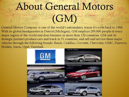 About General Motors (GM) General Motors Company is one of the world’s automakers, traces it’s roots back to 1908. With its global headquarters in Detroit.