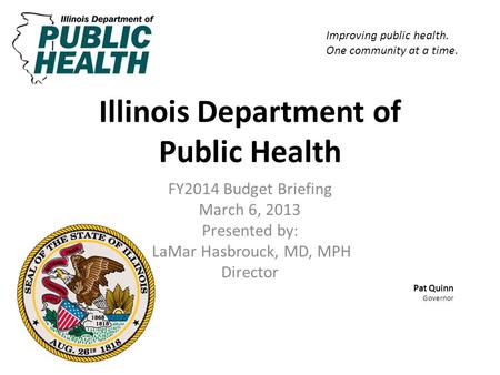Illinois Department of Public Health FY2014 Budget Briefing March 6, 2013 Presented by: LaMar Hasbrouck, MD, MPH Director Pat Quinn Governor Improving.