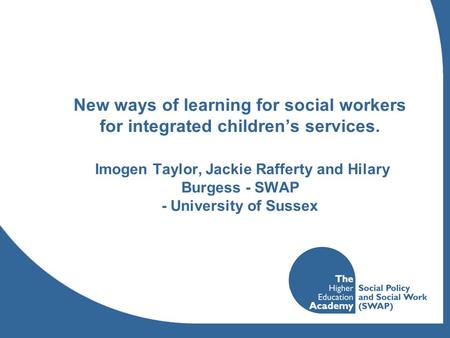 New ways of learning for social workers for integrated children’s services. Imogen Taylor, Jackie Rafferty and Hilary Burgess - SWAP - University of Sussex.