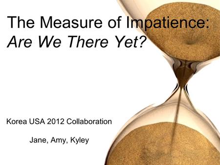 Korea USA 2012 Collaboration Jane, Amy, Kyley The Measure of Impatience: Are We There Yet?