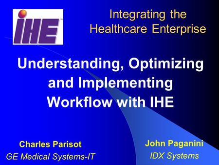 Integrating the Healthcare Enterprise Understanding, Optimizing and Implementing Workflow with IHE Charles Parisot GE Medical Systems-IT John Paganini.