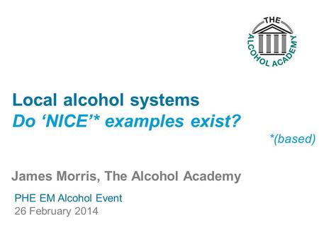 James Morris, The Alcohol Academy Local alcohol systems Do ‘NICE’* examples exist? *(based) PHE EM Alcohol Event 26 February 2014.