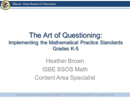The Art of Questioning: Implementing the Mathematical Practice Standards Grades K-5 Heather Brown ISBE SSOS Math Content Area Specialist Content contained.