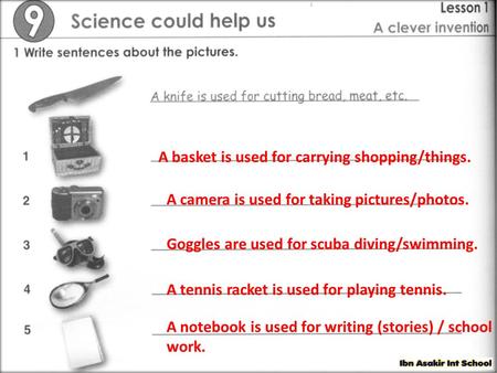 A basket is used for carrying shopping/things. A camera is used for taking pictures/photos. Goggles are used for scuba diving/swimming. A tennis racket.