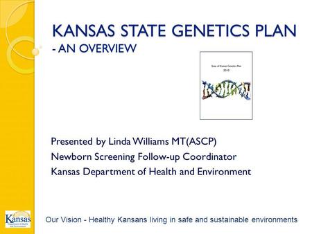 KANSAS STATE GENETICS PLAN - AN OVERVIEW Presented by Linda Williams MT(ASCP) Newborn Screening Follow-up Coordinator Kansas Department of Health and Environment.
