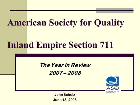 American Society for Quality Inland Empire Section 711 The Year in Review 2007 – 2008 John Schulz June 18, 2008.