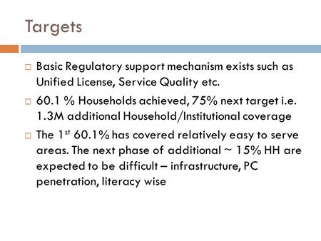 Targets  Basic Regulatory support mechanism exists such as Unified License, Service Quality etc.  60.1 % Households achieved, 75% next target i.e. 1.3M.