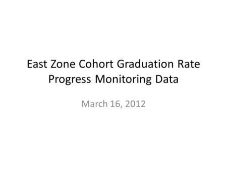East Zone Cohort Graduation Rate Progress Monitoring Data March 16, 2012.