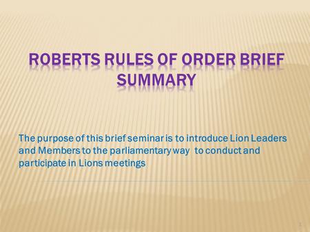 The purpose of this brief seminar is to introduce Lion Leaders and Members to the parliamentary way to conduct and participate in Lions meetings 1.