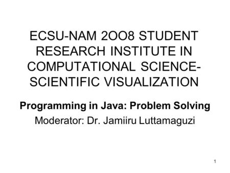 1 ECSU-NAM 2OO8 STUDENT RESEARCH INSTITUTE IN COMPUTATIONAL SCIENCE- SCIENTIFIC VISUALIZATION Programming in Java: Problem Solving Moderator: Dr. Jamiiru.
