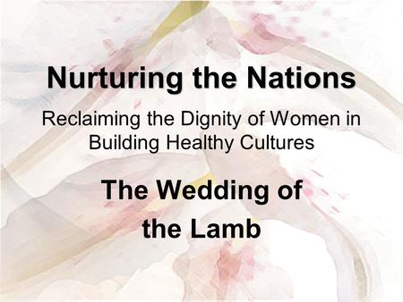 Nurturing the Nations Reclaiming the Dignity of Women in Building Healthy Cultures The Wedding of the Lamb.