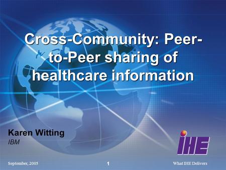 September, 2005What IHE Delivers 1 Karen Witting IBM Cross-Community: Peer- to-Peer sharing of healthcare information.