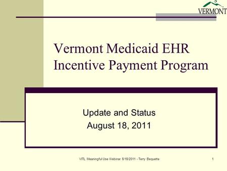 VITL Meaningful Use Webinar 8/18/2011 - Terry Bequette1 Vermont Medicaid EHR Incentive Payment Program Update and Status August 18, 2011.