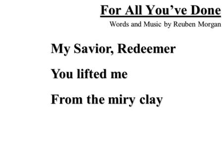 For All You’ve Done Words and Music by Reuben Morgan My Savior, Redeemer You lifted me From the miry clay.