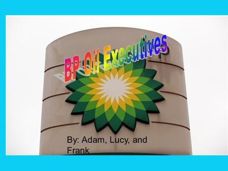 By: Adam, Lucy, and Frank. We’re BP executives who work for/at BP Sometimes we accidently spill oil We’re sorry and we probably shouldn’t drill by the.