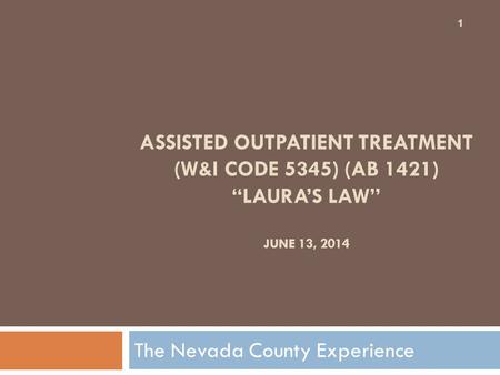 ASSISTED OUTPATIENT TREATMENT (W&I CODE 5345) (AB 1421) “LAURA’S LAW” JUNE 13, 2014 The Nevada County Experience 1.