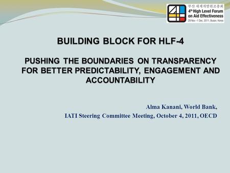 BUILDING BLOCK FOR HLF-4 PUSHING THE BOUNDARIES ON TRANSPARENCY FOR BETTER PREDICTABILITY, ENGAGEMENT AND ACCOUNTABILITY Alma Kanani, World Bank, IATI.