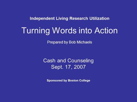 Independent Living Research Utilization Turning Words into Action Prepared by Bob Michaels Cash and Counseling Sept. 17, 2007 Sponsored by Boston College.