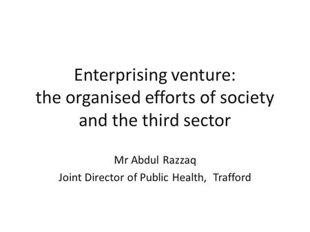 Enterprising venture: the organised efforts of society and the third sector Mr Abdul Razzaq Joint Director of Public Health, Trafford.