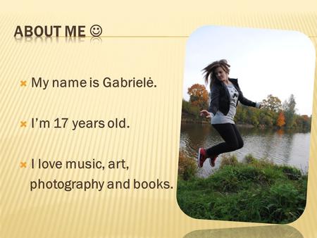  My name is Gabrielė.  I’m 17 years old.  I love music, art, photography and books.
