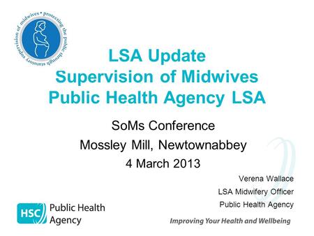 LSA Update Supervision of Midwives Public Health Agency LSA SoMs Conference Mossley Mill, Newtownabbey 4 March 2013 Verena Wallace LSA Midwifery Officer.