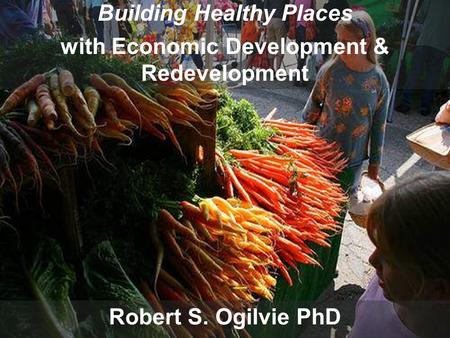 Building Healthy Places with Economic Development and Redevelopment Robert S. Ogilvie PhD Building Healthy Places with Economic Development & Redevelopment.