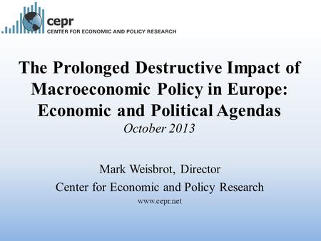 The Prolonged Destructive Impact of Macroeconomic Policy in Europe: Economic and Political Agendas October 2013 Mark Weisbrot, Director Center for Economic.