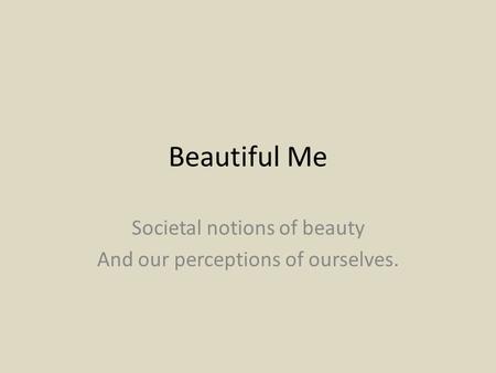 Beautiful Me Societal notions of beauty And our perceptions of ourselves.
