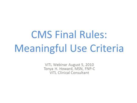 CMS Final Rules: Meaningful Use Criteria VITL Webinar August 5, 2010 Tonya H. Howard, MSN, FNP-C VITL Clinical Consultant.