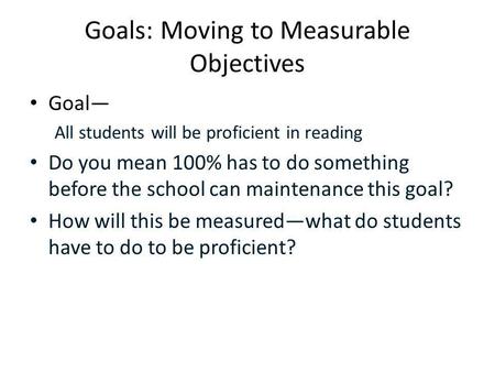 Goals: Moving to Measurable Objectives Goal— All students will be proficient in reading Do you mean 100% has to do something before the school can maintenance.