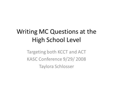 Writing MC Questions at the High School Level Targeting both KCCT and ACT KASC Conference 9/29/ 2008 Taylora Schlosser.