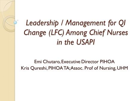 Leadership / Management for QI Change (LFC) Among Chief Nurses in the USAPI Emi Chutaro, Executive Director PIHOA Kris Qureshi, PIHOA TA; Assoc. Prof of.
