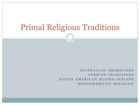 AUSTRALIAN ABORIGINES AFRICAN TRADITIONS NORTH AMERICAN PLAINS INDIANS MESOAMERICAN RELIGION Primal Religious Traditions.
