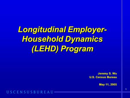 1 Longitudinal Employer- Household Dynamics (LEHD) Program Jeremy S. Wu U.S. Census Bureau May 11, 2005 Jeremy S. Wu U.S. Census Bureau May 11, 2005.