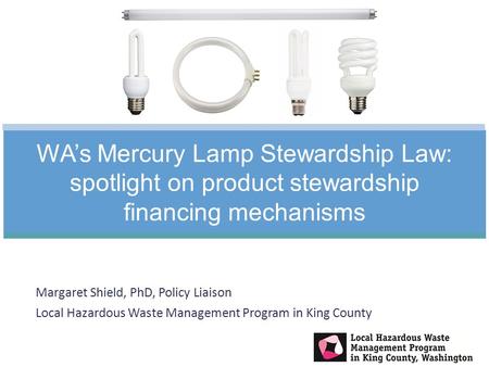 Margaret Shield, PhD, Policy Liaison Local Hazardous Waste Management Program in King County WA’s Mercury Lamp Stewardship Law: spotlight on product stewardship.