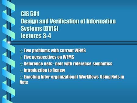 CIS 581 Design and Verification of Information Systems (DVIS) lectures 3-4 b Two problems with current WFMS b Five perspectives on WFMS b Reference nets.