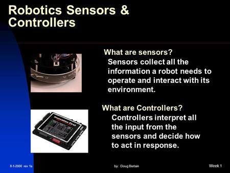 8-1-2000 rev 1aby: Doug Bertain Week 1 Robotics Sensors & Controllers Sensors collect all the information a robot needs to operate and interact with its.